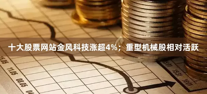 十大股票网站金风科技涨超4%；重型机械股相对活跃