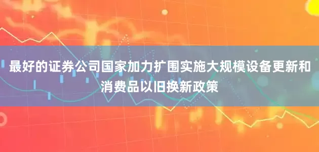 最好的证券公司国家加力扩围实施大规模设备更新和消费品以旧换新政策