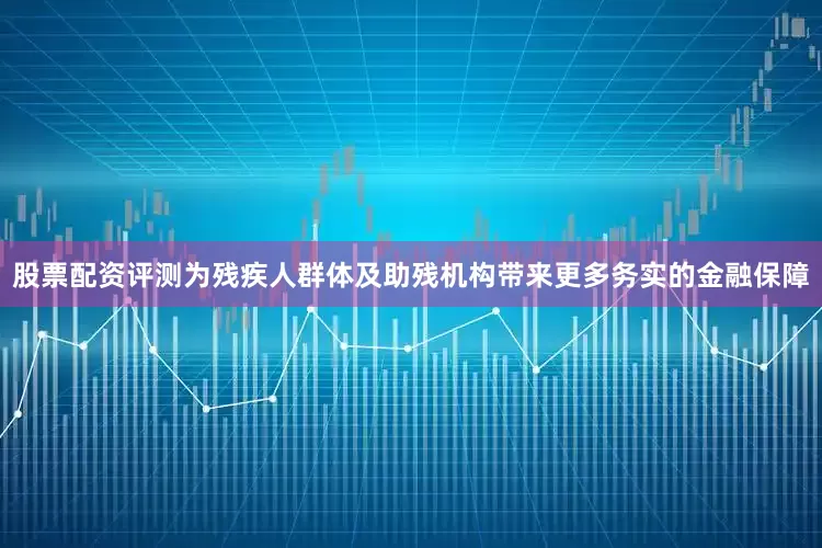 股票配资评测为残疾人群体及助残机构带来更多务实的金融保障