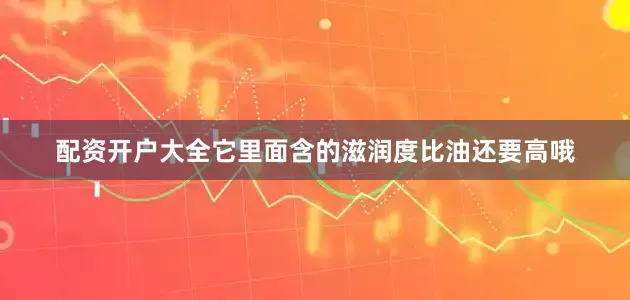 配资开户大全它里面含的滋润度比油还要高哦